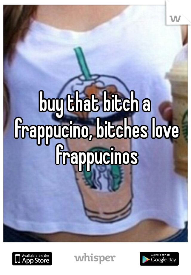 buy that bitch a frappucino, bitches love frappucinos