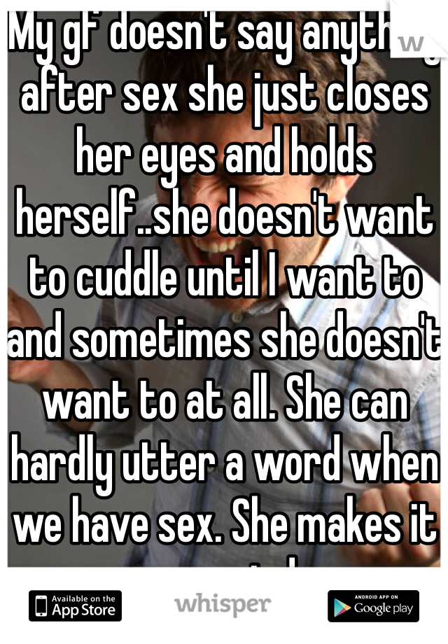 My gf doesn't say anything after sex she just closes her eyes and holds herself..she doesn't want to cuddle until I want to and sometimes she doesn't want to at all. She can hardly utter a word when we have sex. She makes it so weird