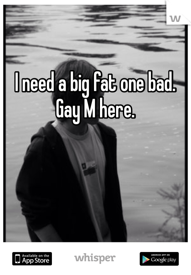 

I need a big fat one bad.  
Gay M here.  