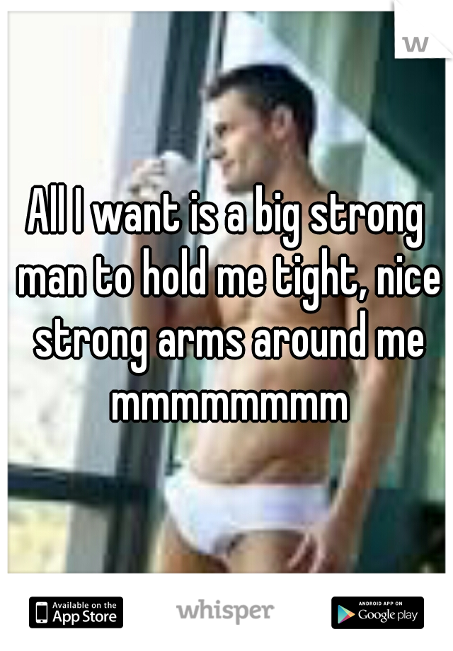 All I want is a big strong man to hold me tight, nice strong arms around me mmmmmmmm