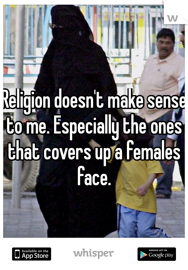 Religion doesn't make sense to me. Especially the ones that covers up a females face.