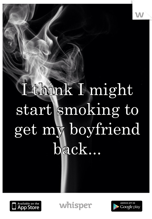 I think I might start smoking to get my boyfriend back...