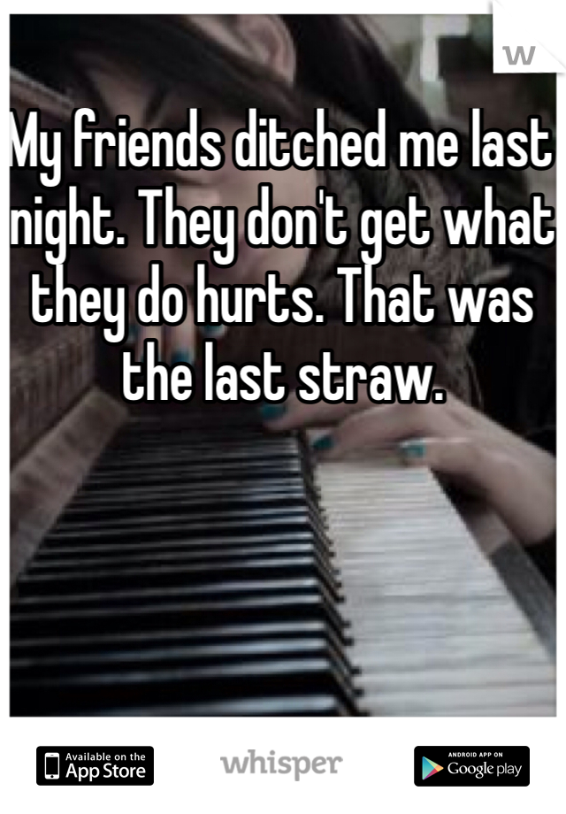 My friends ditched me last night. They don't get what they do hurts. That was the last straw. 