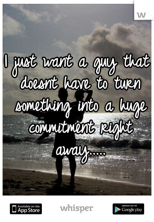 I just want a guy that doesnt have to turn something into a huge commitment right away.....