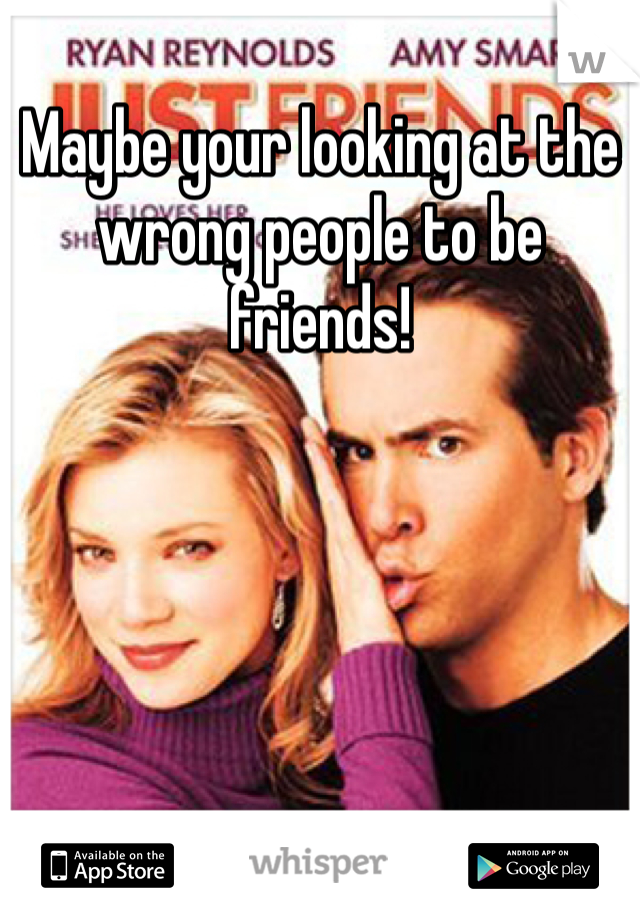 Maybe your looking at the wrong people to be friends!