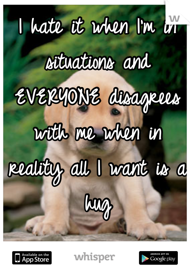 I hate it when I'm in situations and EVERYONE disagrees with me when in reality all I want is a hug