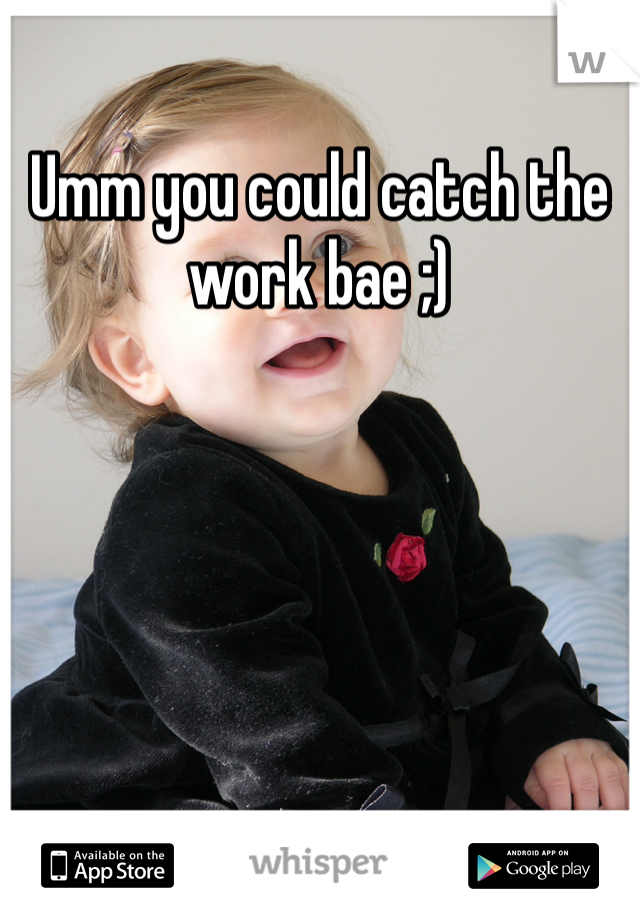 Umm you could catch the work bae ;) 