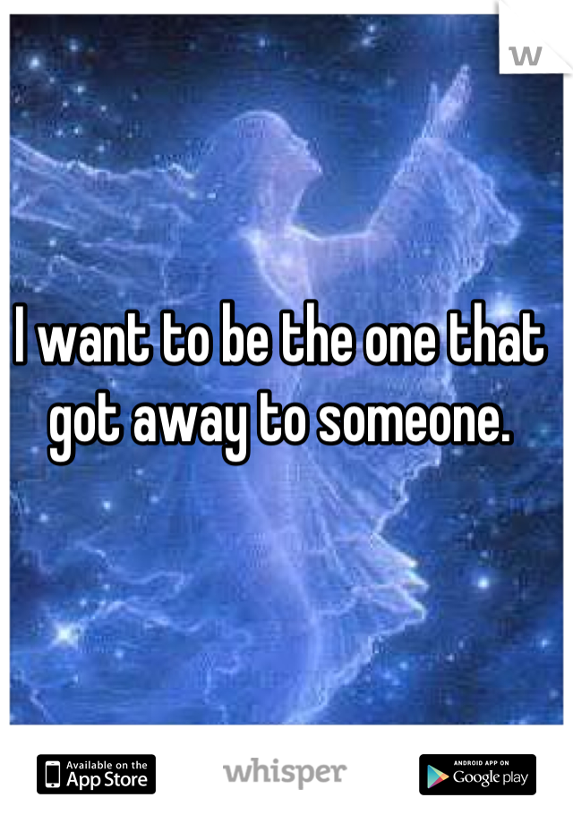 I want to be the one that got away to someone.