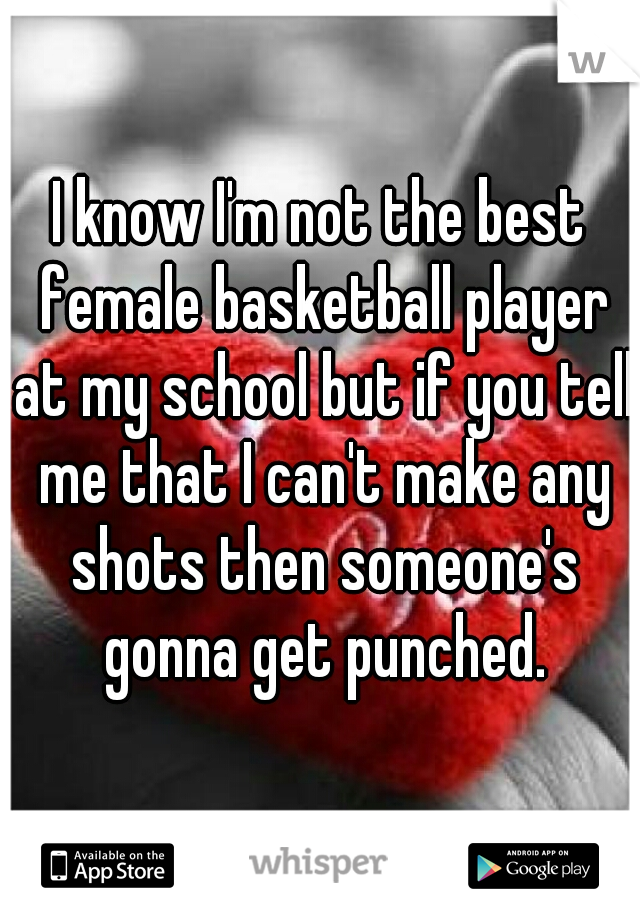 I know I'm not the best female basketball player at my school but if you tell me that I can't make any shots then someone's gonna get punched.