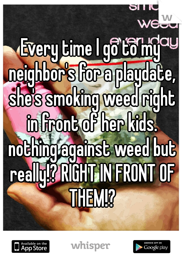 Every time I go to my neighbor's for a playdate, she's smoking weed right in front of her kids. nothing against weed but really!? RIGHT IN FRONT OF THEM!?