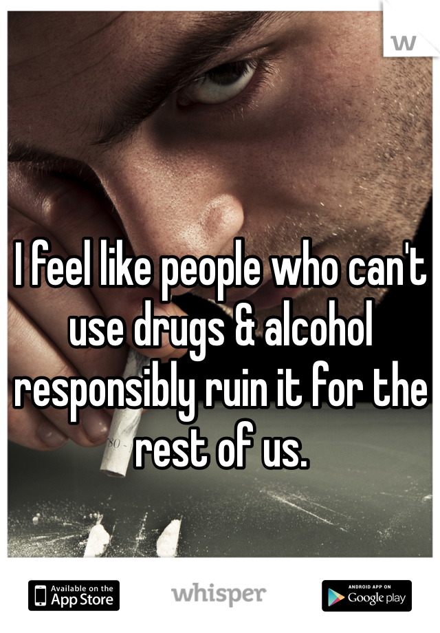 I feel like people who can't use drugs & alcohol responsibly ruin it for the rest of us. 