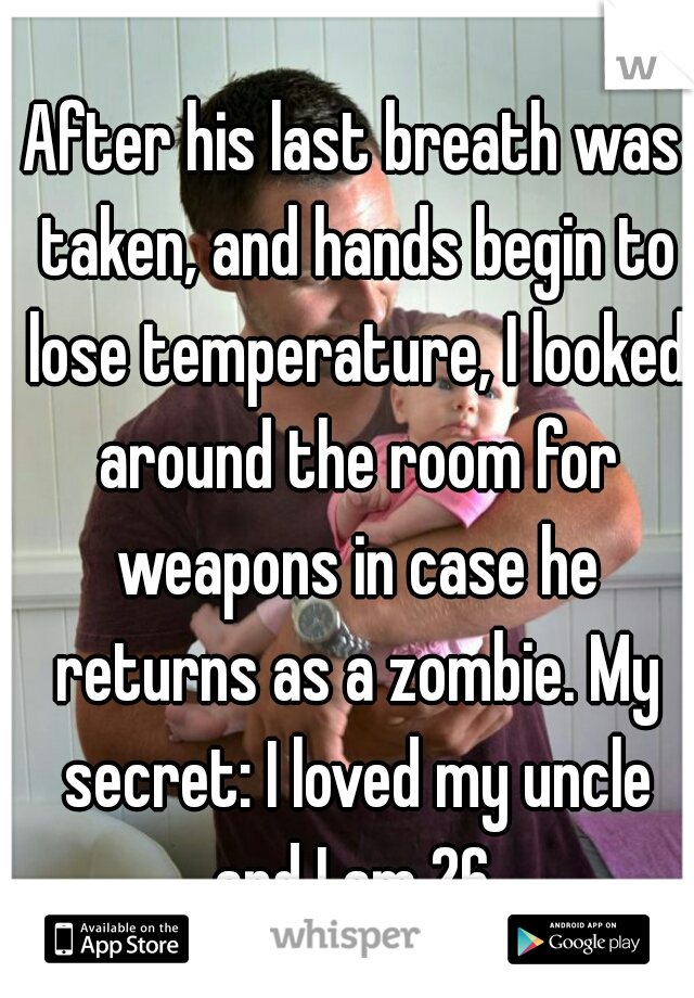 After his last breath was taken, and hands begin to lose temperature, I looked around the room for weapons in case he returns as a zombie. My secret: I loved my uncle and I am 26.