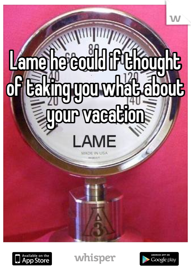 Lame he could if thought of taking you what about your vacation