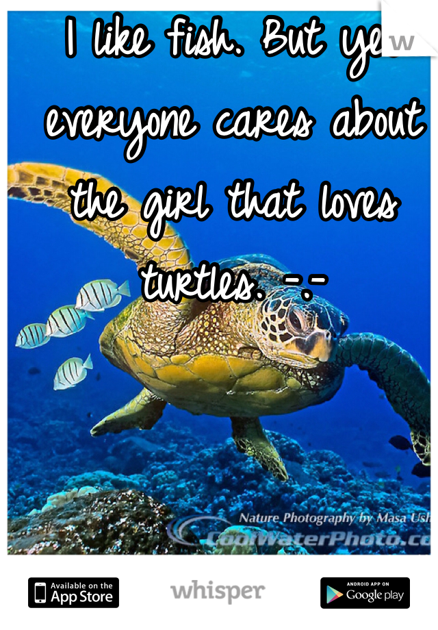 I like fish. But yet everyone cares about the girl that loves turtles. -.- 