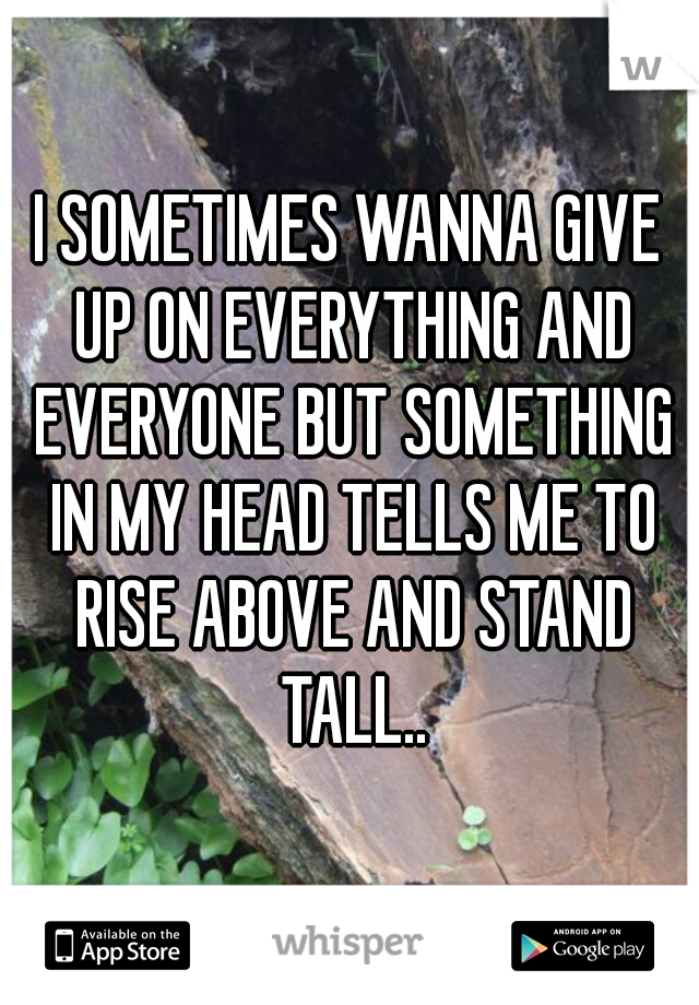 I SOMETIMES WANNA GIVE UP ON EVERYTHING AND EVERYONE BUT SOMETHING IN MY HEAD TELLS ME TO RISE ABOVE AND STAND TALL..