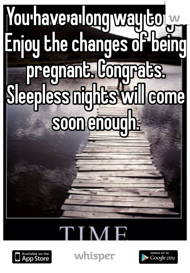 You have a long way to go. Enjoy the changes of being pregnant. Congrats. Sleepless nights will come soon enough. 