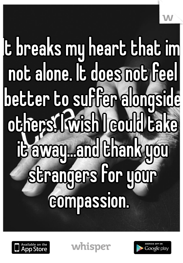 It breaks my heart that im not alone. It does not feel better to suffer alongside others. I wish I could take it away...and thank you strangers for your compassion.  