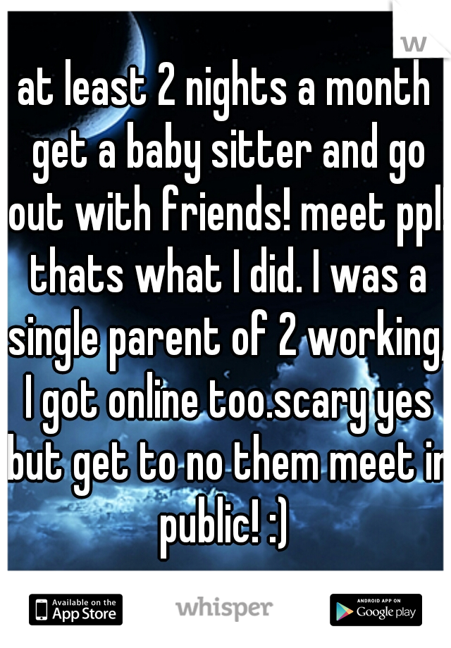 at least 2 nights a month get a baby sitter and go out with friends! meet ppl! thats what I did. I was a single parent of 2 working, I got online too.scary yes but get to no them meet in public! :) 