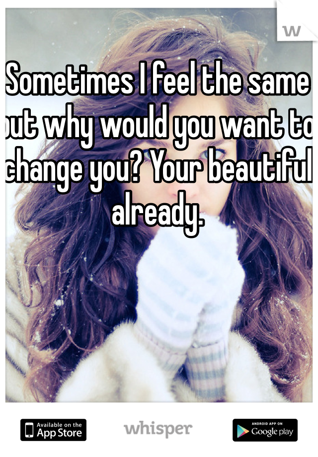 Sometimes I feel the same but why would you want to change you? Your beautiful already.

