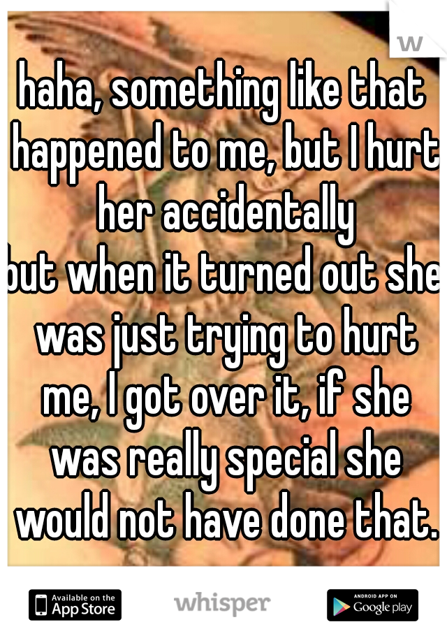 haha, something like that happened to me, but I hurt her accidentally
but when it turned out she was just trying to hurt me, I got over it, if she was really special she would not have done that.
