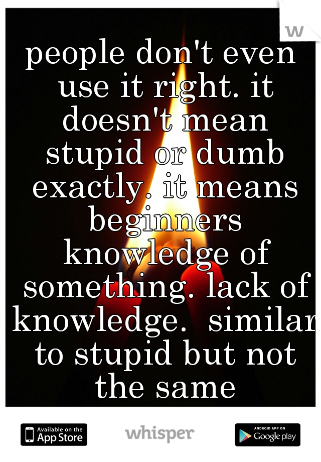 people don't even use it right. it doesn't mean stupid or dumb exactly. it means beginners knowledge of something. lack of knowledge.  similar to stupid but not the same