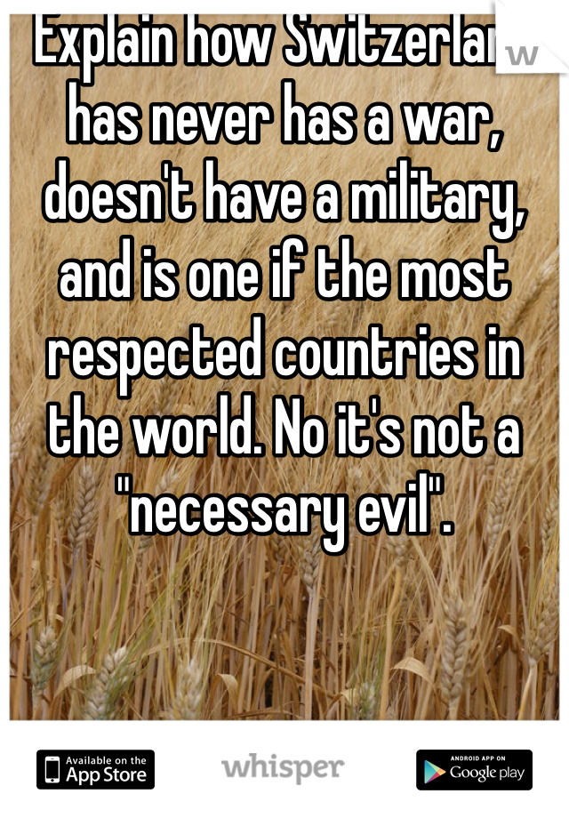 Explain how Switzerland has never has a war, doesn't have a military, and is one if the most respected countries in the world. No it's not a "necessary evil".