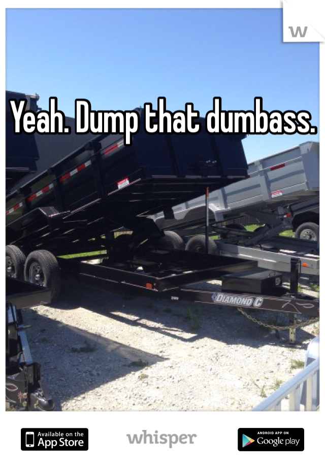 Yeah. Dump that dumbass. 