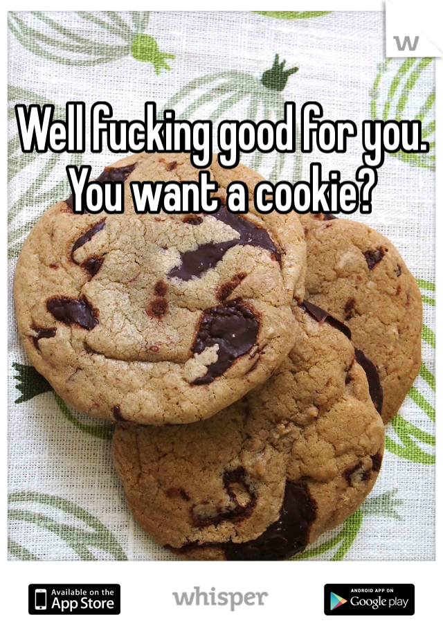Well fucking good for you. You want a cookie?