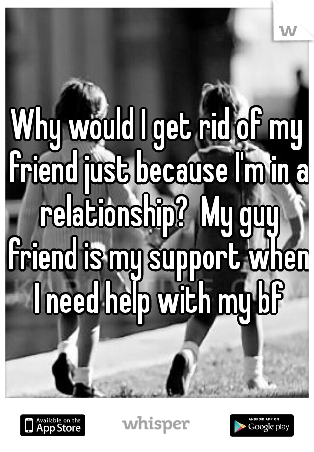 Why would I get rid of my friend just because I'm in a relationship?  My guy friend is my support when I need help with my bf