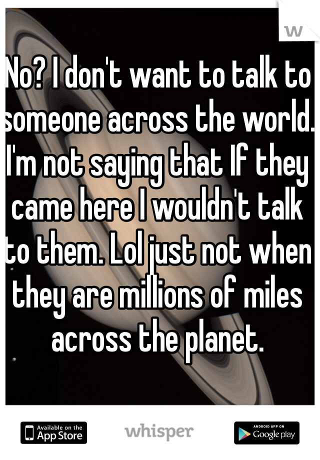No? I don't want to talk to someone across the world. I'm not saying that If they came here I wouldn't talk to them. Lol just not when they are millions of miles across the planet. 