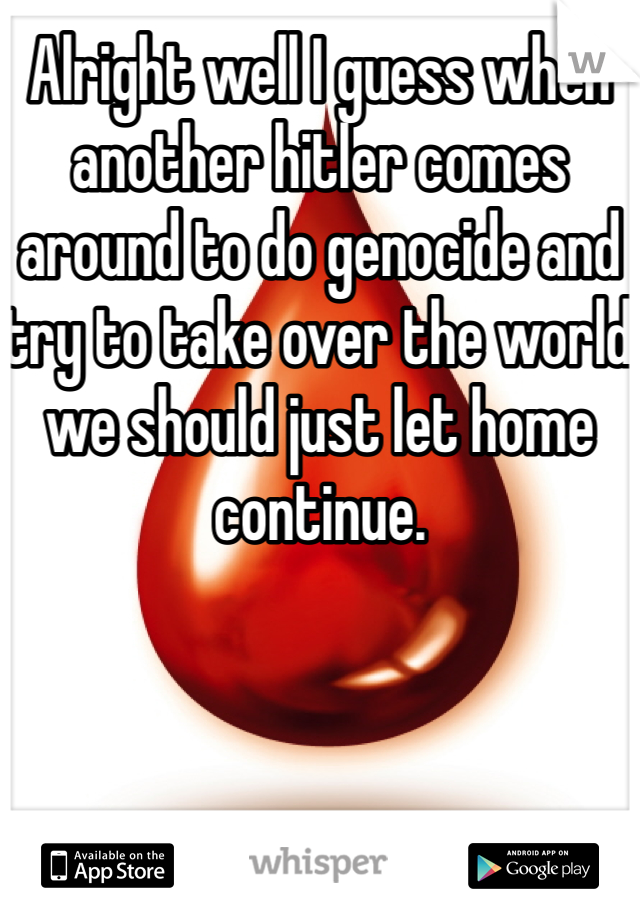 Alright well I guess when another hitler comes around to do genocide and try to take over the world we should just let home continue.