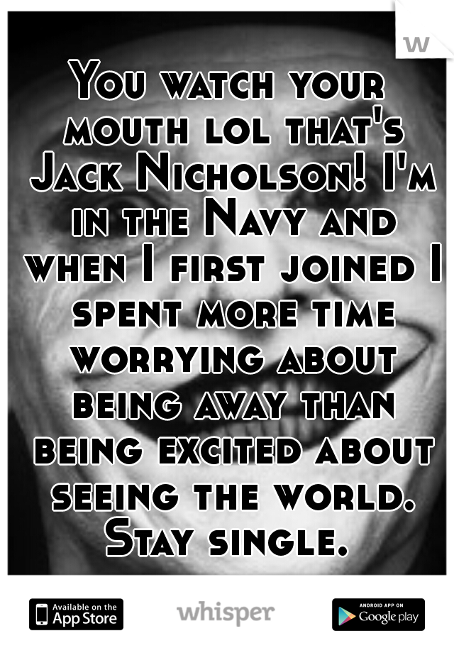 You watch your mouth lol that's Jack Nicholson! I'm in the Navy and when I first joined I spent more time worrying about being away than being excited about seeing the world. Stay single. 