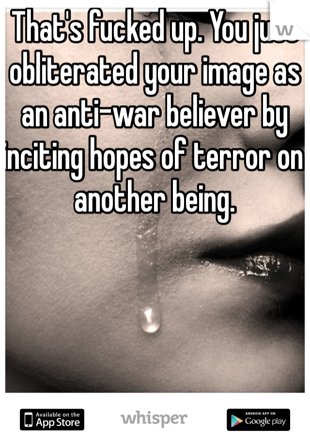 That's fucked up. You just obliterated your image as an anti-war believer by inciting hopes of terror on another being.