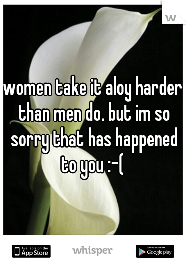 women take it aloy harder than men do. but im so sorry that has happened to you :-( 
