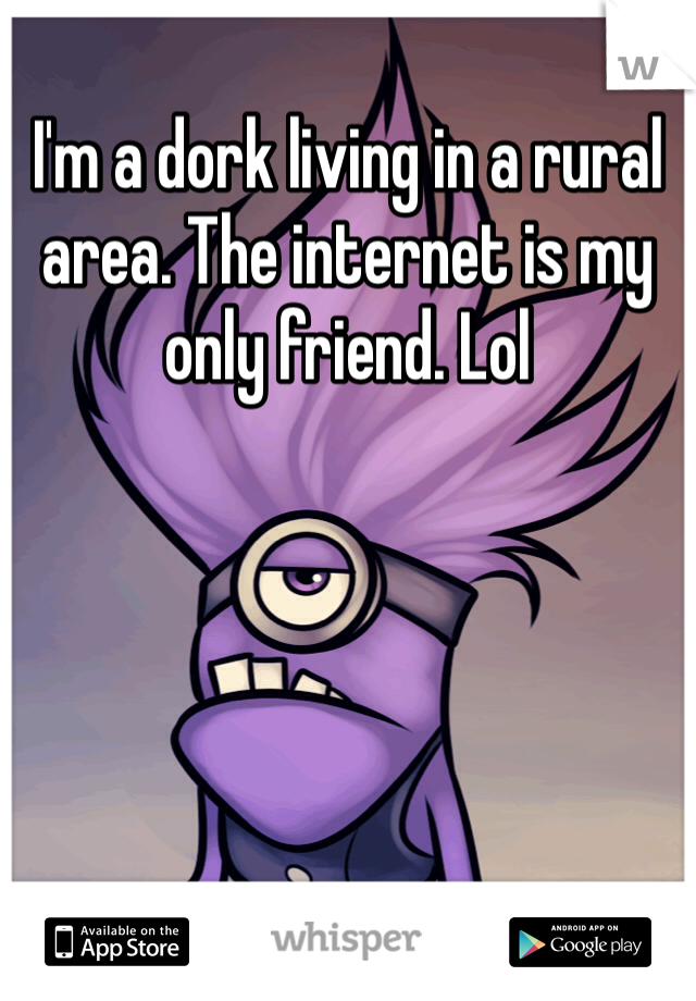 I'm a dork living in a rural area. The internet is my only friend. Lol 