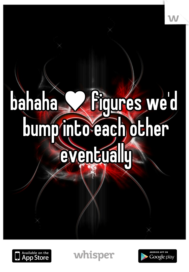 bahaha ♥ figures we'd bump into each other eventually