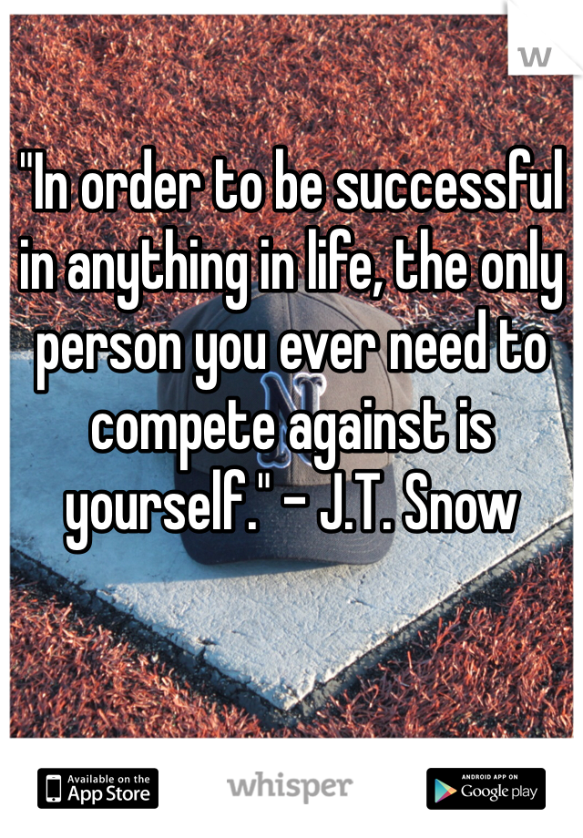 "In order to be successful in anything in life, the only person you ever need to compete against is yourself." - J.T. Snow