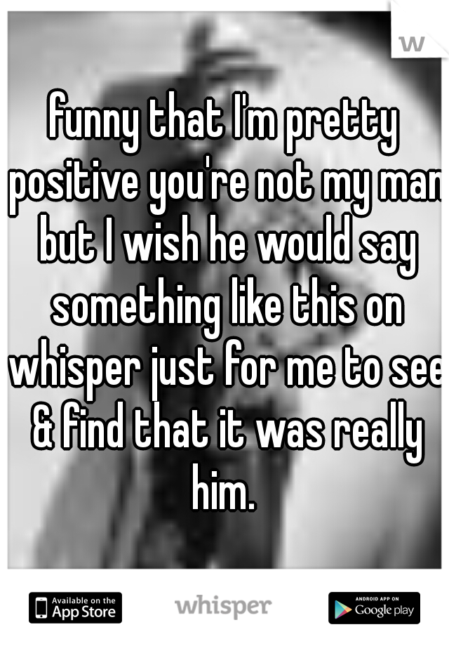 funny that I'm pretty positive you're not my man but I wish he would say something like this on whisper just for me to see & find that it was really him. 
