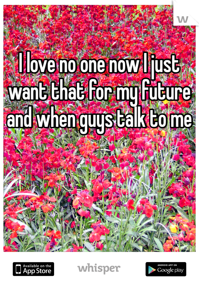 I love no one now I just want that for my future and when guys talk to me 