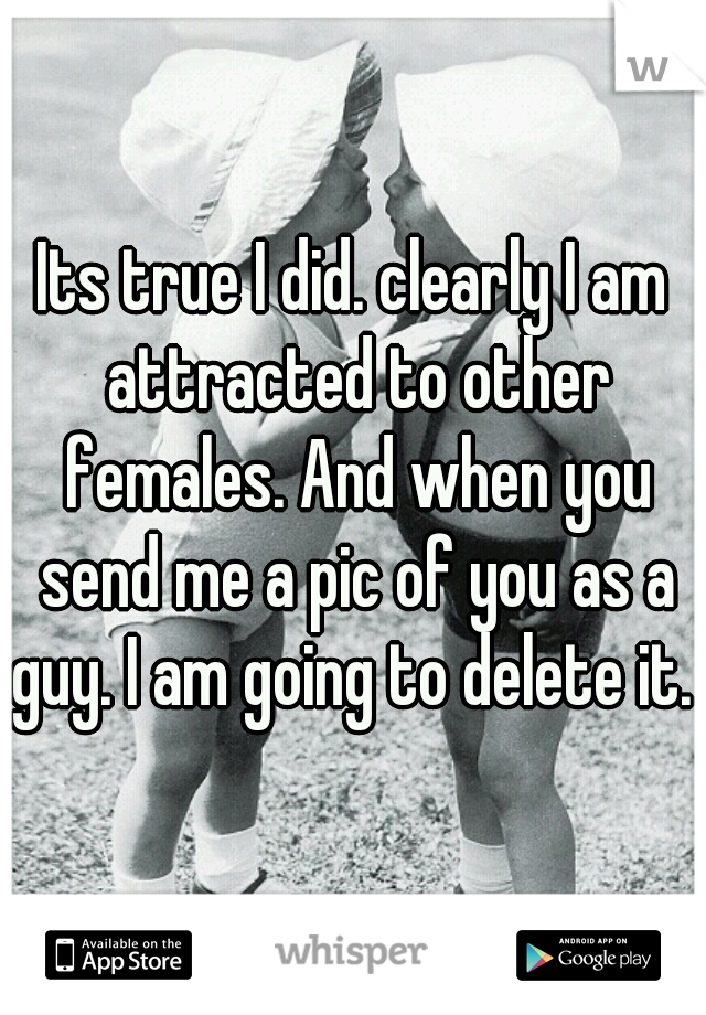 Its true I did. clearly I am attracted to other females. And when you send me a pic of you as a guy. I am going to delete it. 