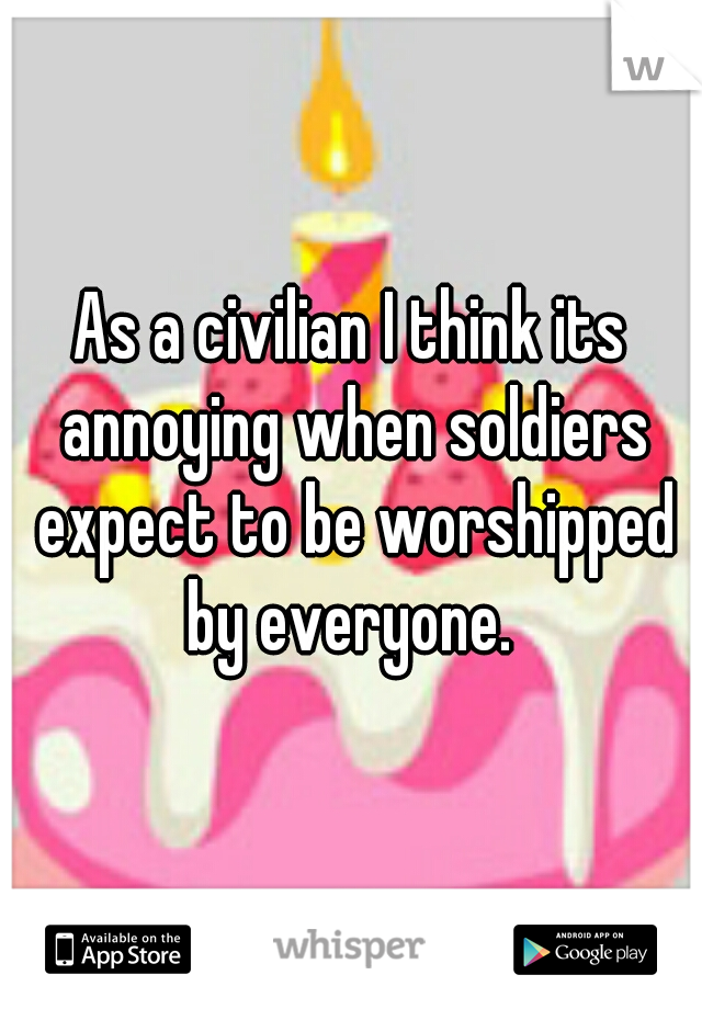 As a civilian I think its annoying when soldiers expect to be worshipped by everyone. 