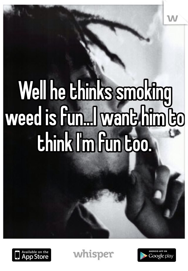Well he thinks smoking weed is fun...I want him to think I'm fun too. 