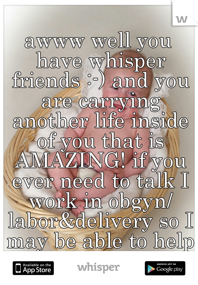 awww well you have whisper friends :-) and you are carrying another life inside of you that is AMAZING! if you ever need to talk I work in obgyn/ labor&delivery so I may be able to help 