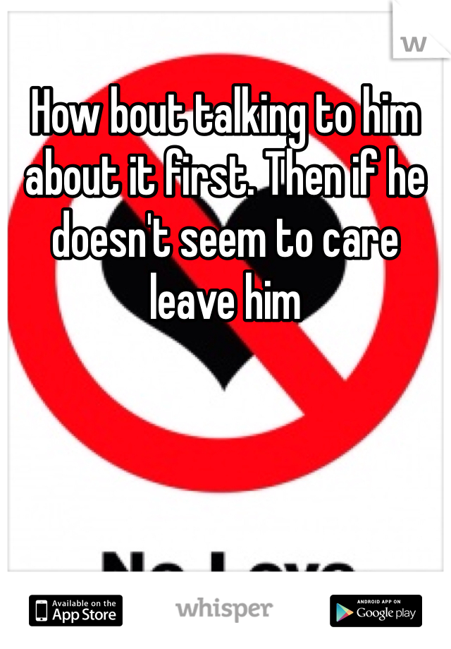How bout talking to him about it first. Then if he doesn't seem to care leave him