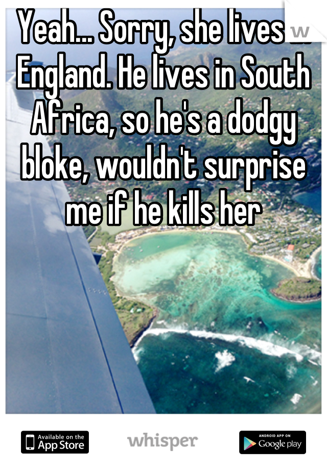 Yeah... Sorry, she lives in England. He lives in South Africa, so he's a dodgy bloke, wouldn't surprise me if he kills her