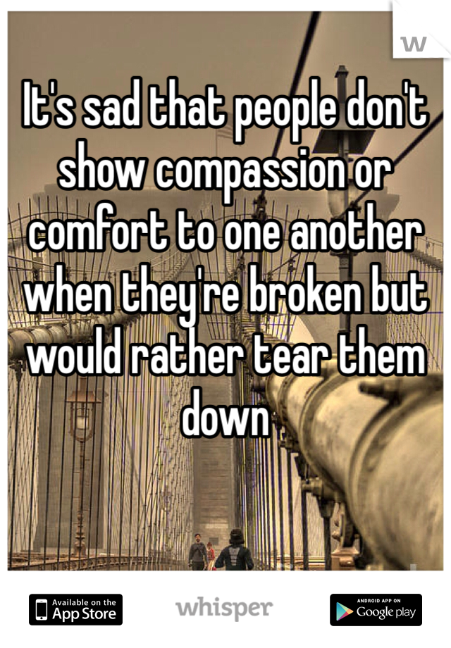 It's sad that people don't show compassion or comfort to one another when they're broken but would rather tear them down 