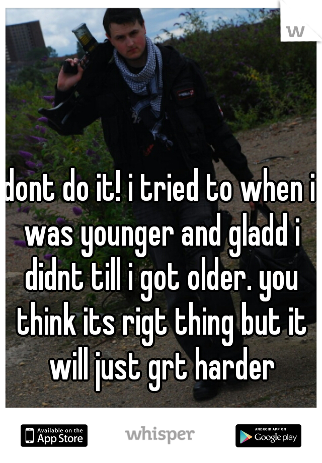 dont do it! i tried to when i was younger and gladd i didnt till i got older. you think its rigt thing but it will just grt harder