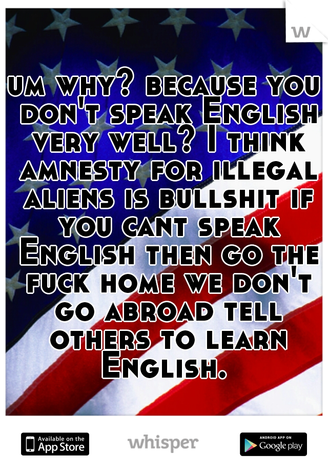 um why? because you don't speak English very well? I think amnesty for illegal aliens is bullshit if you cant speak English then go the fuck home we don't go abroad tell others to learn English. 
