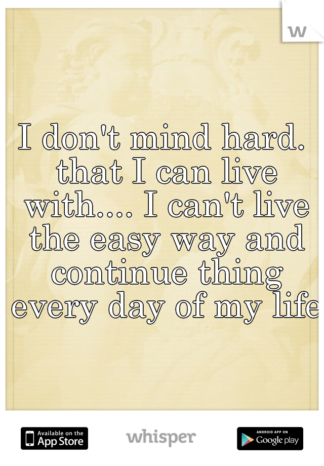 I don't mind hard. that I can live with.... I can't live the easy way and continue thing every day of my life.