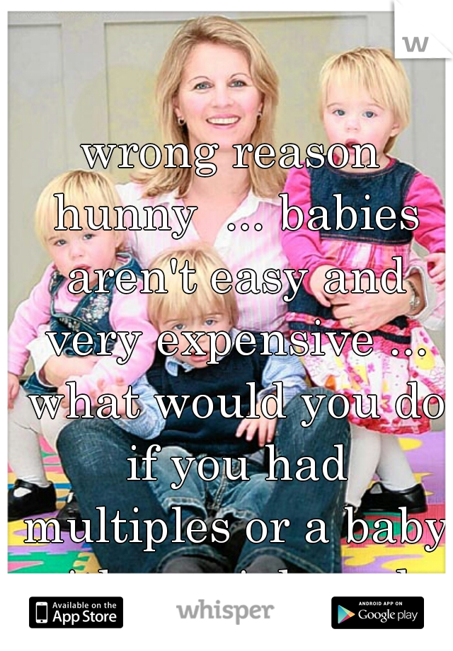 wrong reason hunny  ... babies aren't easy and very expensive ... what would you do if you had multiples or a baby with special needs 